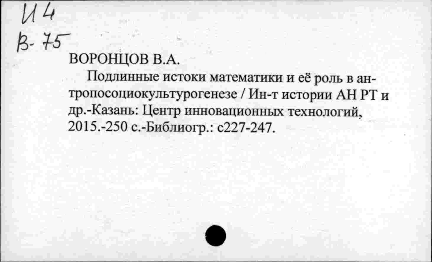 ﻿ВОРОНЦОВ В.А.
Подлинные истоки математики и её роль в ан-тропосоциокультурогенезе / Ин-т истории АН РТ и др.-Казань: Центр инновационных технологий, 2015.-250 с.-Библиогр.: с227-247.